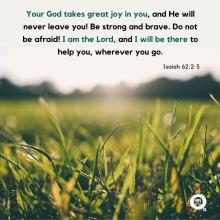 Your God takes great joy in you, and He will never leave you! Be strong and brave. Do not be afraid! I am the Lord, and I will be there to help you, wherever you go. - Isaiah 62:2-5