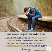 I will never forget this awful time,as I grieve over my loss. Yet, I still dare to hope when I remember this: God's faithful love FOR me never stops. His mercies never cease. they are new every morning. Lamentations 3:17-23