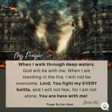 When I walk through deep waters, God will be with me. When I am standing in the fire, I will not be overcome. Lord, You fight my EVERY battle, and I will not fear, for I am not alone. You are here with me! Isaiah 43:2