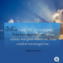 When    I said, "My foot is slipping," Your love supported me. When anxiety was great within me, Your comfort encouraged me.  Psalm 94:18-19