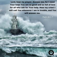 Lord, hear my prayer. Answer me, for I need Your help! You are so good and so full of love for all who ask for Your help. Hear my cries! I will call You whenever I am in trouble, and You will answer me.  - Psalm 86:1-7