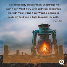 I am completely discouraged. Encourage me with Your Word. I cry with sadness; encourage me with Your word. Your Word is a lamp to guide my feet and a light to guide my path.  Psalm 119